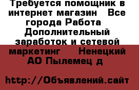 Требуется помощник в интернет-магазин - Все города Работа » Дополнительный заработок и сетевой маркетинг   . Ненецкий АО,Пылемец д.